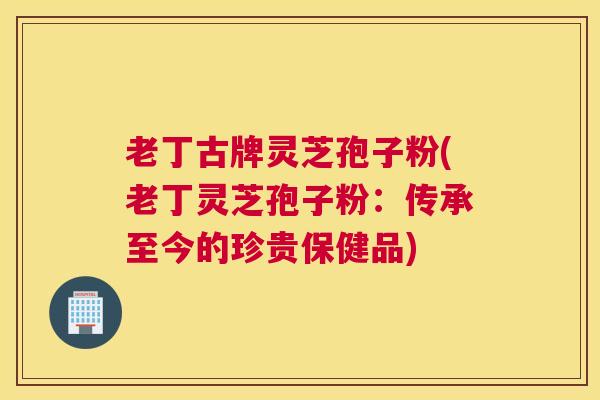 老丁古牌灵芝孢子粉(老丁灵芝孢子粉：传承至今的珍贵保健品)