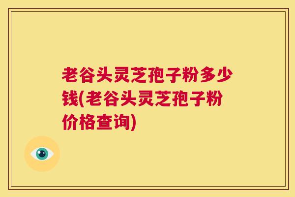 老谷头灵芝孢子粉多少钱(老谷头灵芝孢子粉价格查询)