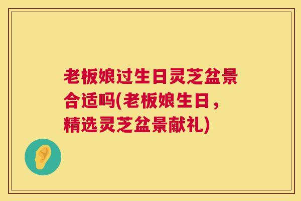 老板娘过生日灵芝盆景合适吗(老板娘生日，精选灵芝盆景献礼)