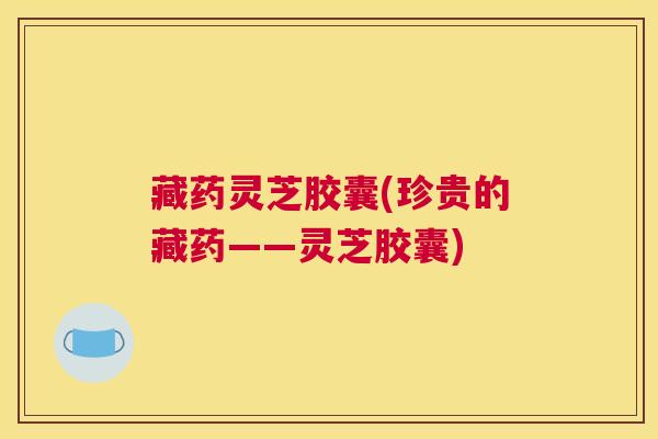 藏药灵芝胶囊(珍贵的藏药——灵芝胶囊)
