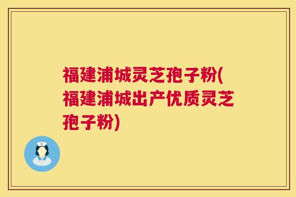 福建浦城灵芝孢子粉(福建浦城出产优质灵芝孢子粉)