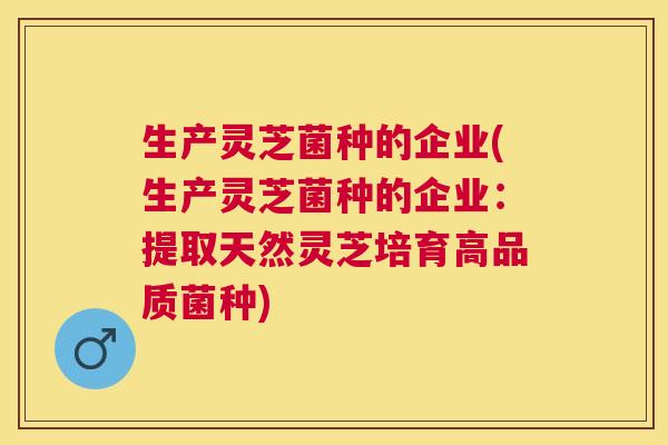 生产灵芝菌种的企业(生产灵芝菌种的企业:提取天然灵芝培育高品质菌种) 生产灵芝菌种的企业(生产灵芝菌种的企业:提取天然灵芝培育高品质菌种)