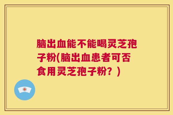 脑出血能不能喝灵芝孢子粉(脑出血患者可否食用灵芝孢子粉？)