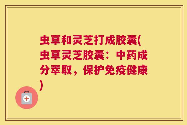 虫草和灵芝打成胶囊(虫草灵芝胶囊:成分萃取,保护免疫健康) 虫草和灵芝打成胶囊(虫草灵芝胶囊:成分萃取,保护免疫健康)