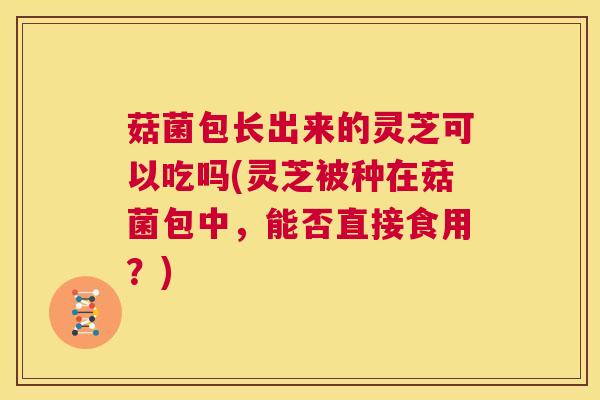 菇菌包长出来的灵芝可以吃吗(灵芝被种在菇菌包中，能否直接食用？)