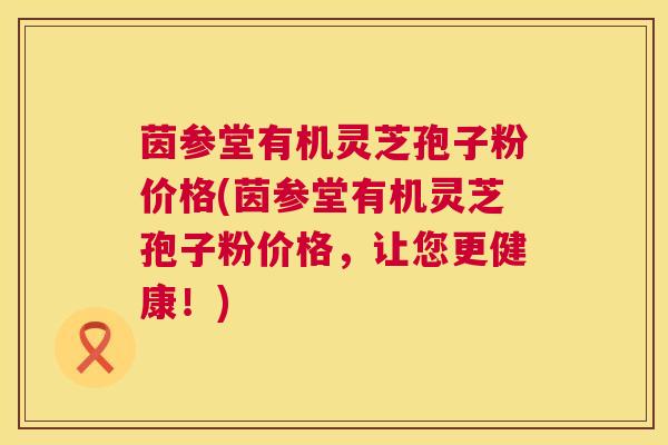 茵参堂有机灵芝孢子粉价格(茵参堂有机灵芝孢子粉价格，让您更健康！)