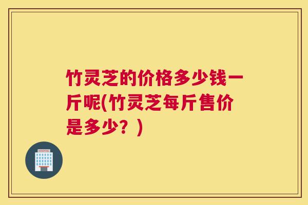竹灵芝的价格多少钱一斤呢(竹灵芝每斤售价是多少？)
