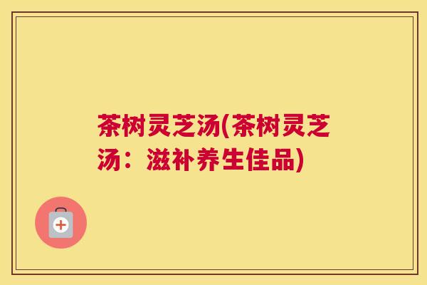 茶树灵芝汤(茶树灵芝汤：滋补养生佳品)