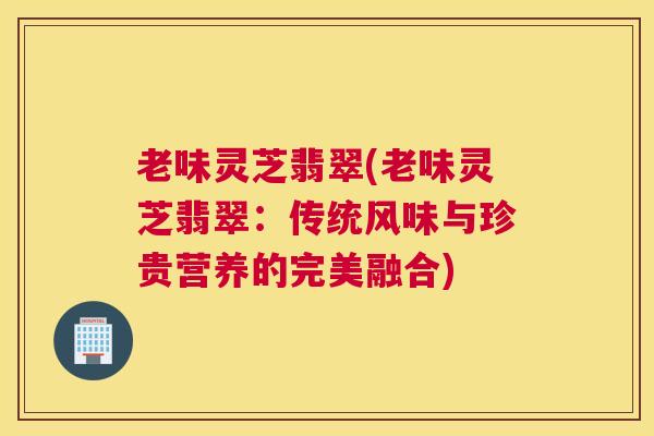 老味灵芝翡翠(老味灵芝翡翠：传统风味与珍贵营养的完美融合)