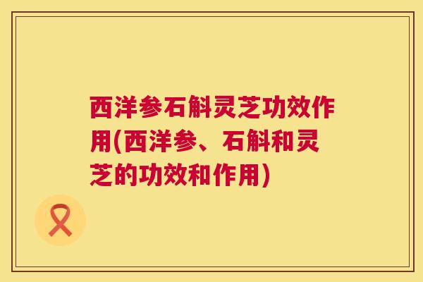 西洋参石斛灵芝功效作用(西洋参、石斛和灵芝的功效和作用)