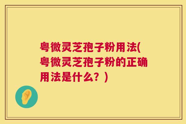 粤微灵芝孢子粉用法(粤微灵芝孢子粉的正确用法是什么？)