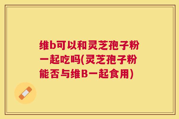 维b可以和灵芝孢子粉一起吃吗(灵芝孢子粉能否与维B一起食用)