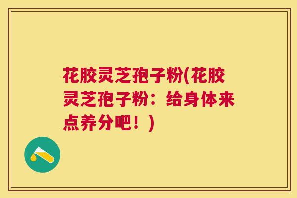 花胶灵芝孢子粉(花胶灵芝孢子粉：给身体来点养分吧！)