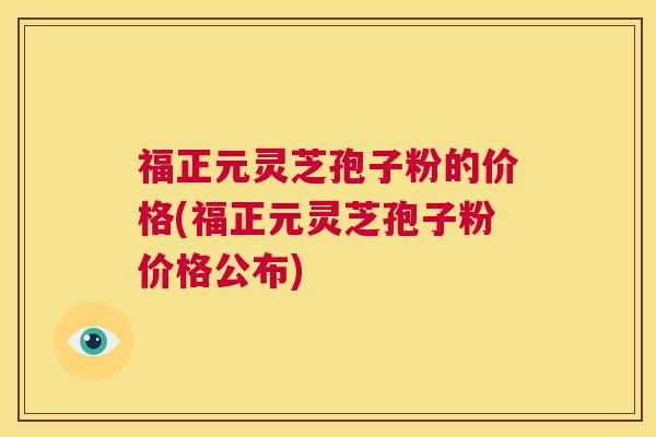 福正元灵芝孢子粉的价格(福正元灵芝孢子粉价格公布)