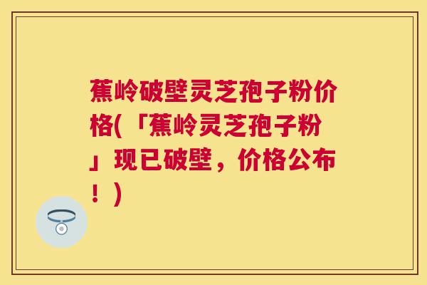 蕉岭破壁灵芝孢子粉价格(「蕉岭灵芝孢子粉」现已破壁，价格公布！)