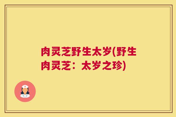 肉灵芝野生太岁(野生肉灵芝:太岁之珍) 肉灵芝野生太岁(野生肉灵芝:太岁之珍)