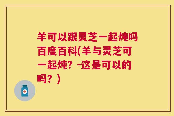 羊可以跟灵芝一起炖吗百度百科(羊与灵芝可一起炖？-这是可以的吗？)