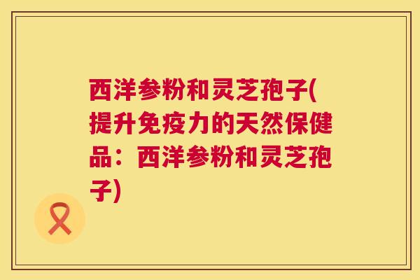 西洋参粉和灵芝孢子(提升免疫力的天然保健品：西洋参粉和灵芝孢子)
