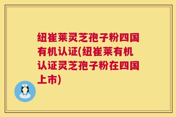 纽崔莱灵芝孢子粉四国有机认证(纽崔莱有机认证灵芝孢子粉在四国上市)