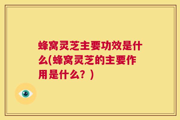 蜂窝灵芝主要功效是什么(蜂窝灵芝的主要作用是什么？)