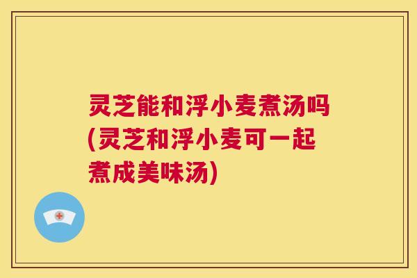 灵芝能和浮小麦煮汤吗(灵芝和浮小麦可一起煮成美味汤)