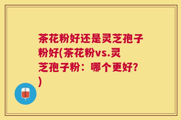 茶花粉好还是灵芝孢子粉好(茶花粉vs.灵芝孢子粉：哪个更好？)