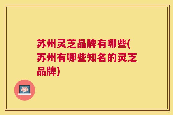 苏州灵芝品牌有哪些(苏州有哪些知名的灵芝品牌) 苏州灵芝品牌有哪些(苏州有哪些知名的灵芝品牌)