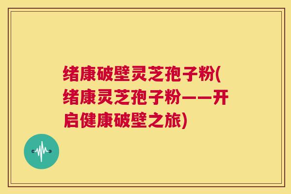 绪康破壁灵芝孢子粉(绪康灵芝孢子粉——开启健康破壁之旅)