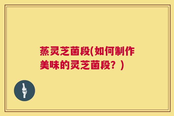 蒸灵芝菌段(如何制作美味的灵芝菌段?) 蒸灵芝菌段(如何制作美味的灵芝菌段?)