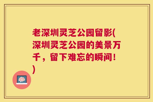 老深圳灵芝公园留影(深圳灵芝公园的美景万千，留下难忘的瞬间！)