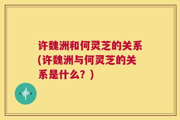 许魏洲和何灵芝的关系(许魏洲与何灵芝的关系是什么？)