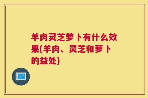 羊肉灵芝萝卜有什么效果(羊肉、灵芝和萝卜的益处)