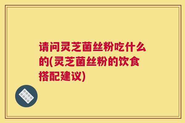 请问灵芝菌丝粉吃什么的(灵芝菌丝粉的饮食搭配建议)