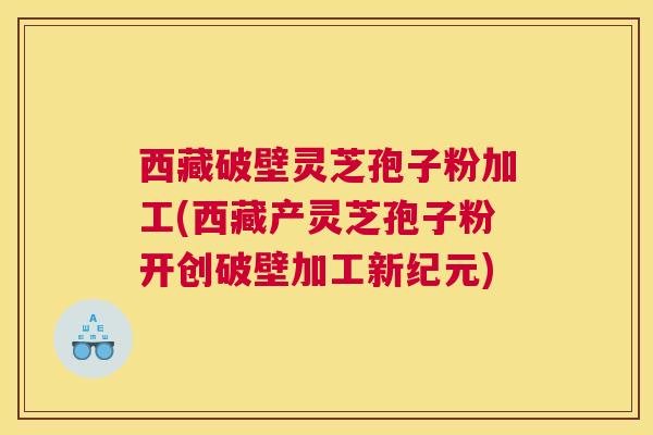 西藏破壁灵芝孢子粉加工(西藏产灵芝孢子粉开创破壁加工新纪元)