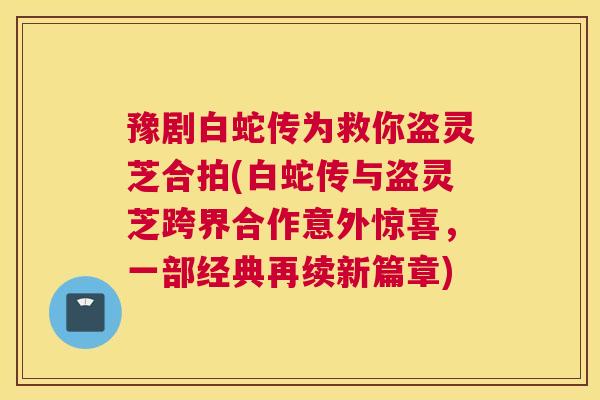 豫剧白蛇传为救你盗灵芝合拍(白蛇传与盗灵芝跨界合作意外惊喜,一部经典再续新篇章) 豫剧白蛇传为救你盗灵芝合拍(白蛇传与盗灵芝跨界合作意外惊喜,一部经典再续新篇章)