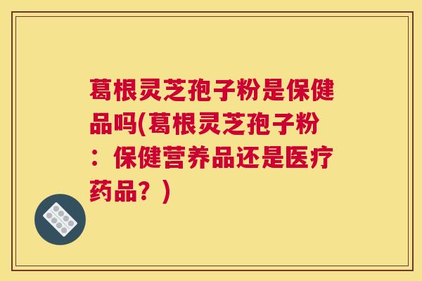 葛根灵芝孢子粉是保健品吗(葛根灵芝孢子粉：保健营养品还是医疗药品？)