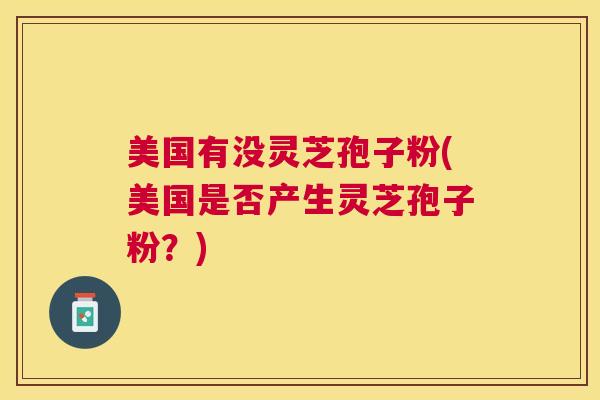 美国有没灵芝孢子粉(美国是否产生灵芝孢子粉？)