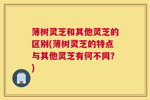 薄树灵芝和其他灵芝的区别(薄树灵芝的特点与其他灵芝有何不同?) 薄树灵芝和其他灵芝的区别(薄树灵芝的特点与其他灵芝有何不同?)