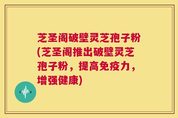 芝圣阁破壁灵芝孢子粉(芝圣阁推出破壁灵芝孢子粉，提高免疫力，增强健康)