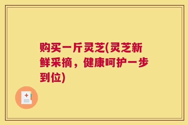 购买一斤灵芝(灵芝新鲜采摘，健康呵护一步到位)