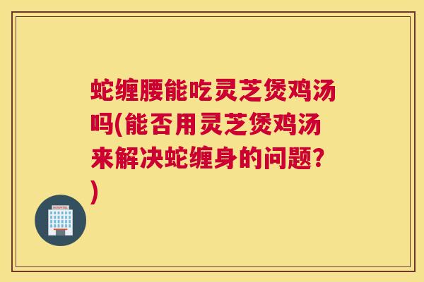 蛇缠腰能吃灵芝煲鸡汤吗(能否用灵芝煲鸡汤来解决蛇缠身的问题?) 蛇缠腰能吃灵芝煲鸡汤吗(能否用灵芝煲鸡汤来解决蛇缠身的问题?)