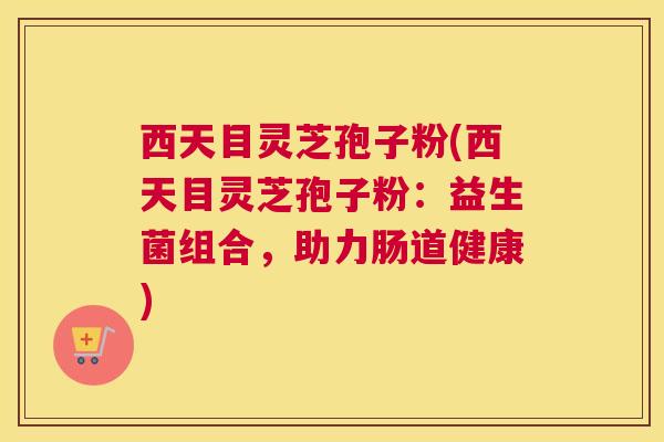 西天目灵芝孢子粉(西天目灵芝孢子粉：益生菌组合，助力肠道健康)