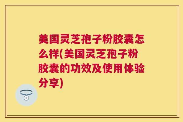 美国灵芝孢子粉胶囊怎么样(美国灵芝孢子粉胶囊的功效及使用体验分享)