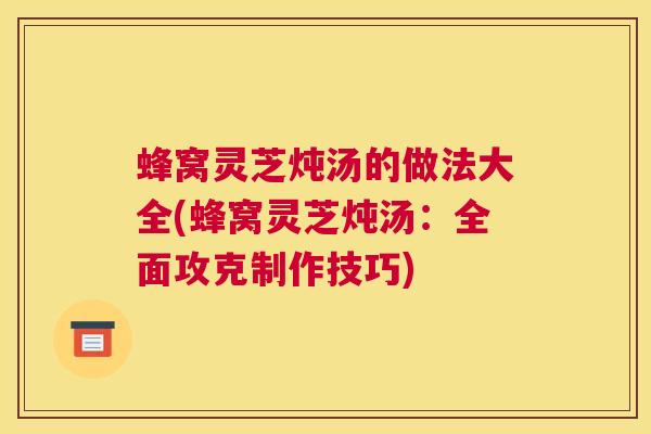 蜂窝灵芝炖汤的做法大全(蜂窝灵芝炖汤：全面攻克制作技巧)