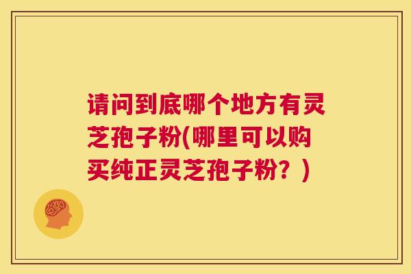 请问到底哪个地方有灵芝孢子粉(哪里可以购买纯正灵芝孢子粉?) 请问到底哪个地方有灵芝孢子粉(哪里可以购买纯正灵芝孢子粉?)