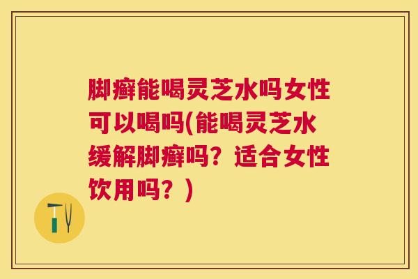 脚癣能喝灵芝水吗女性可以喝吗(能喝灵芝水缓解脚癣吗？适合女性饮用吗？)