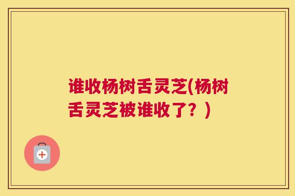 谁收杨树舌灵芝(杨树舌灵芝被谁收了？)