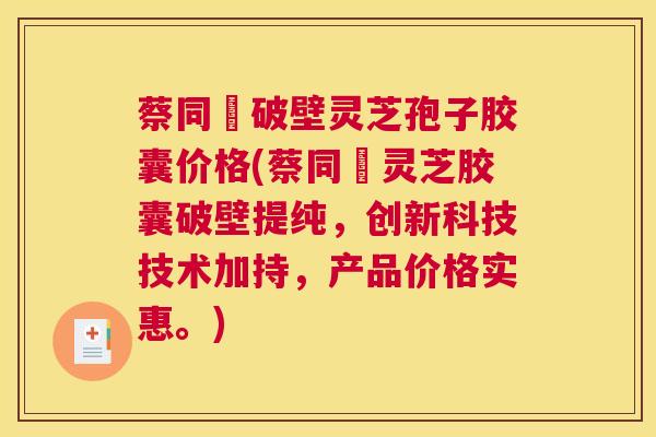 蔡同徳破壁灵芝孢子胶囊价格(蔡同徳灵芝胶囊破壁提纯，创新科技技术加持，产品价格实惠。)