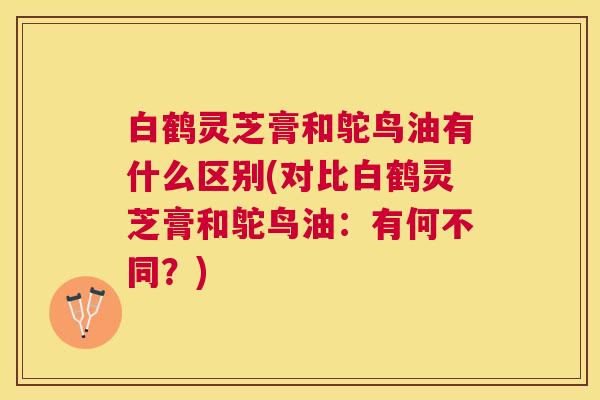 白鹤灵芝膏和鸵鸟油有什么区别(对比白鹤灵芝膏和鸵鸟油：有何不同？)