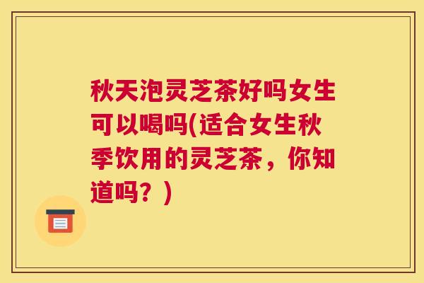 秋天泡灵芝茶好吗女生可以喝吗(适合女生秋季饮用的灵芝茶，你知道吗？)